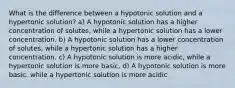 What is the difference between a hypotonic solution and a hypertonic solution? a) A hypotonic solution has a higher concentration of solutes, while a hypertonic solution has a lower concentration. b) A hypotonic solution has a lower concentration of solutes, while a hypertonic solution has a higher concentration. c) A hypotonic solution is more acidic, while a hypertonic solution is more basic. d) A hypotonic solution is more basic, while a hypertonic solution is more acidic