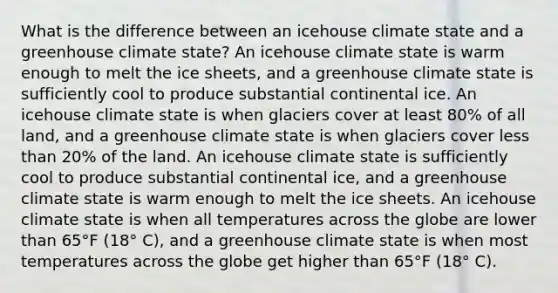 What is the difference between an icehouse climate state and a greenhouse climate state? An icehouse climate state is warm enough to melt the ice sheets, and a greenhouse climate state is sufficiently cool to produce substantial continental ice. An icehouse climate state is when glaciers cover at least 80% of all land, and a greenhouse climate state is when glaciers cover less than 20% of the land. An icehouse climate state is sufficiently cool to produce substantial continental ice, and a greenhouse climate state is warm enough to melt the ice sheets. An icehouse climate state is when all temperatures across the globe are lower than 65°F (18° C), and a greenhouse climate state is when most temperatures across the globe get higher than 65°F (18° C).