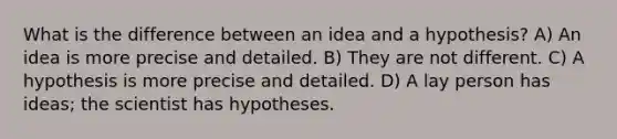 What is the difference between an idea and a hypothesis? A) An idea is more precise and detailed. B) They are not different. C) A hypothesis is more precise and detailed. D) A lay person has ideas; the scientist has hypotheses.