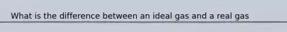 What is the difference between an ideal gas and a real gas