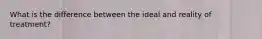 What is the difference between the ideal and reality of treatment?
