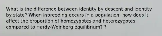 What is the difference between identity by descent and identity by state? When inbreeding occurs in a population, how does it affect the proportion of homozygotes and heterozygotes compared to Hardy-Weinberg equilibrium? ?