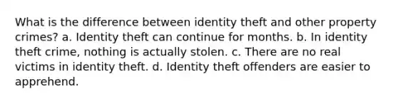 What is the difference between identity theft and other property crimes? a. Identity theft can continue for months. b. In identity theft crime, nothing is actually stolen. c. There are no real victims in identity theft. d. Identity theft offenders are easier to apprehend.