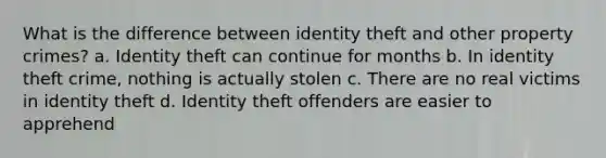 What is the difference between identity theft and other property crimes? a. Identity theft can continue for months b. In identity theft crime, nothing is actually stolen c. There are no real victims in identity theft d. Identity theft offenders are easier to apprehend