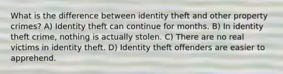 What is the difference between identity theft and other property crimes? A) Identity theft can continue for months. B) In identity theft crime, nothing is actually stolen. C) There are no real victims in identity theft. D) Identity theft offenders are easier to apprehend.