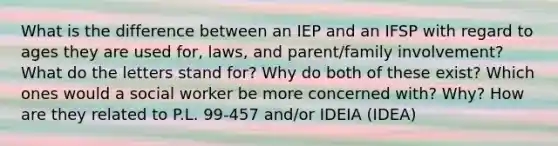 What is the difference between an IEP and an IFSP with regard to ages they are used for, laws, and parent/family involvement? What do the letters stand for? Why do both of these exist? Which ones would a social worker be more concerned with? Why? How are they related to P.L. 99-457 and/or IDEIA (IDEA)