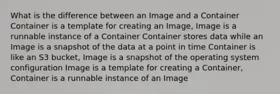 What is the difference between an Image and a Container Container is a template for creating an Image, Image is a runnable instance of a Container Container stores data while an Image is a snapshot of the data at a point in time Container is like an S3 bucket, Image is a snapshot of the operating system configuration Image is a template for creating a Container, Container is a runnable instance of an Image