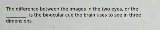 The difference between the images in the two eyes, or the _________, is the binocular cue the brain uses to see in three dimensions