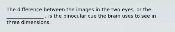 The difference between the images in the two eyes, or the _______________ , is the binocular cue <a href='https://www.questionai.com/knowledge/kLMtJeqKp6-the-brain' class='anchor-knowledge'>the brain</a> uses to see in three dimensions.