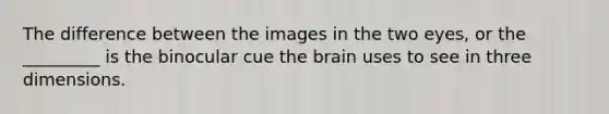 The difference between the images in the two eyes, or the _________ is the binocular cue the brain uses to see in three dimensions.