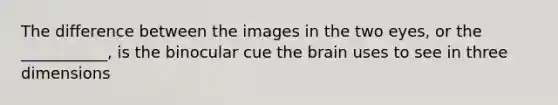 The difference between the images in the two eyes, or the ___________, is the binocular cue the brain uses to see in three dimensions