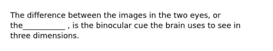 The difference between the images in the two eyes, or the___________ , is the binocular cue the brain uses to see in three dimensions.