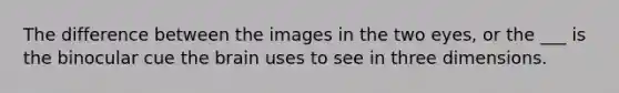 The difference between the images in the two eyes, or the ___ is the binocular cue the brain uses to see in three dimensions.