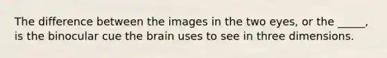 The difference between the images in the two eyes, or the _____, is the binocular cue <a href='https://www.questionai.com/knowledge/kLMtJeqKp6-the-brain' class='anchor-knowledge'>the brain</a> uses to see in three dimensions.