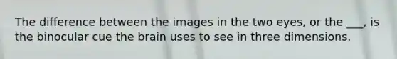 The difference between the images in the two eyes, or the ___, is the binocular cue the brain uses to see in three dimensions.