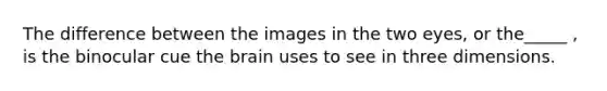 The difference between the images in the two eyes, or the_____ , is the binocular cue the brain uses to see in three dimensions.