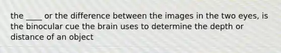 the ____ or the difference between the images in the two eyes, is the binocular cue the brain uses to determine the depth or distance of an object