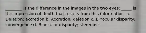 ________ is the difference in the images in the two eyes; _____ is the impression of depth that results from this information. a. Deletion; accretion b. Accretion; deletion c. Binocular disparity; convergence d. Binocular disparity; stereopsis