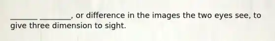 _______ ________, or difference in the images the two eyes see, to give three dimension to sight.