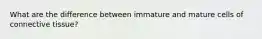 What are the difference between immature and mature cells of connective tissue?