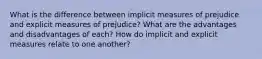 What is the difference between implicit measures of prejudice and explicit measures of prejudice? What are the advantages and disadvantages of each? How do implicit and explicit measures relate to one another?