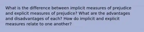 What is the difference between implicit measures of prejudice and explicit measures of prejudice? What are the advantages and disadvantages of each? How do implicit and explicit measures relate to one another?