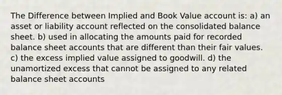 The Difference between Implied and Book Value account is: a) an asset or liability account reflected on the consolidated balance sheet. b) used in allocating the amounts paid for recorded balance sheet accounts that are different than their fair values. c) the excess implied value assigned to goodwill. d) the unamortized excess that cannot be assigned to any related balance sheet accounts