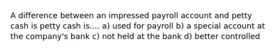 A difference between an impressed payroll account and petty cash is petty cash is.... a) used for payroll b) a special account at the company's bank c) not held at the bank d) better controlled