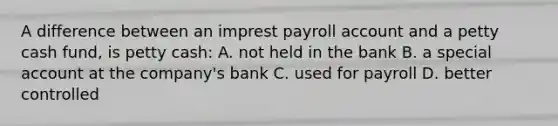 A difference between an imprest payroll account and a petty cash fund, is petty cash: A. not held in the bank B. a special account at the company's bank C. used for payroll D. better controlled