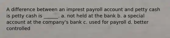 A difference between an imprest payroll account and petty cash is petty cash is ______. a. not held at the bank b. a special account at the company's bank c. used for payroll d. better controlled