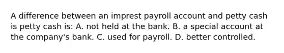 A difference between an imprest payroll account and petty cash is petty cash is: A. not held at the bank. B. a special account at the company's bank. C. used for payroll. D. better controlled.