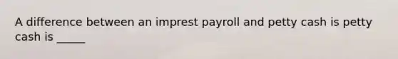 A difference between an imprest payroll and petty cash is petty cash is _____