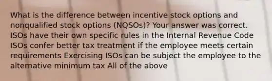 What is the difference between incentive stock options and nonqualified stock options (NQSOs)? Your answer was correct. ISOs have their own specific rules in the Internal Revenue Code ISOs confer better tax treatment if the employee meets certain requirements Exercising ISOs can be subject the employee to the alternative minimum tax All of the above