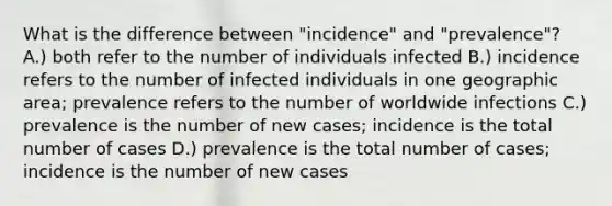 What is the difference between "incidence" and "prevalence"? A.) both refer to the number of individuals infected B.) incidence refers to the number of infected individuals in one geographic area; prevalence refers to the number of worldwide infections C.) prevalence is the number of new cases; incidence is the total number of cases D.) prevalence is the total number of cases; incidence is the number of new cases