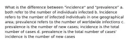 What is the difference between "incidence" and "prevalence" a. both refer to the number of individuals infected b. Incidence refers to the number of infected individuals in one geographical area; prevalence refers to the number of worldwide infections c. prevalence is the number of new cases; incidence is the total number of cases d. prevalence is the total number of cases' incidence is the number of new cases