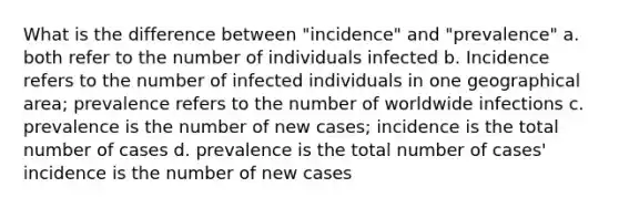 What is the difference between "incidence" and "prevalence" a. both refer to the number of individuals infected b. Incidence refers to the number of infected individuals in one geographical area; prevalence refers to the number of worldwide infections c. prevalence is the number of new cases; incidence is the total number of cases d. prevalence is the total number of cases' incidence is the number of new cases