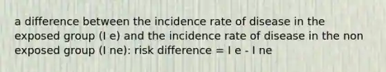 a difference between the incidence rate of disease in the exposed group (I e) and the incidence rate of disease in the non exposed group (I ne): risk difference = I e - I ne