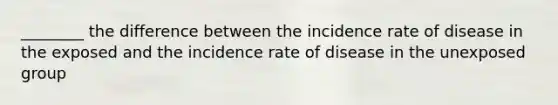 ________ the difference between the incidence rate of disease in the exposed and the incidence rate of disease in the unexposed group