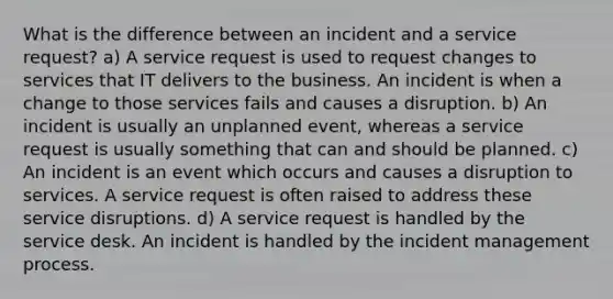 What is the difference between an incident and a service request? a) A service request is used to request changes to services that IT delivers to the business. An incident is when a change to those services fails and causes a disruption. b) An incident is usually an unplanned event, whereas a service request is usually something that can and should be planned. c) An incident is an event which occurs and causes a disruption to services. A service request is often raised to address these service disruptions. d) A service request is handled by the service desk. An incident is handled by the incident management process.