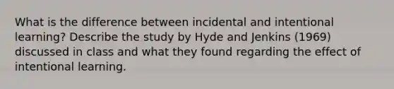 What is the difference between incidental and intentional learning? Describe the study by Hyde and Jenkins (1969) discussed in class and what they found regarding the effect of intentional learning.