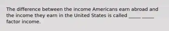 The difference between the income Americans earn abroad and the income they earn in the United States is called _____ _____ factor income.