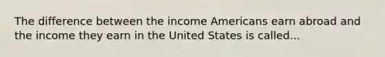 The difference between the income Americans earn abroad and the income they earn in the United States is called...