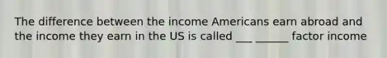 The difference between the income Americans earn abroad and the income they earn in the US is called ___ ______ factor income