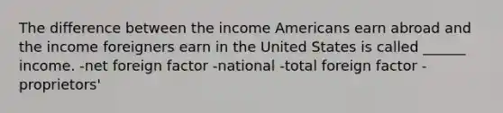 The difference between the income Americans earn abroad and the income foreigners earn in the United States is called ______ income. -net foreign factor -national -total foreign factor -proprietors'