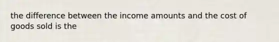 the difference between the income amounts and the cost of goods sold is the