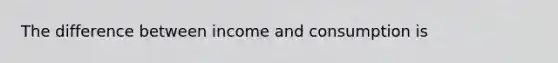 The difference between income and consumption is