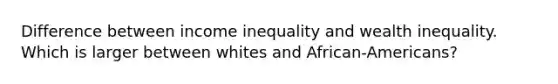 Difference between income inequality and wealth inequality. Which is larger between whites and African-Americans?