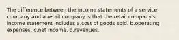 The difference between the income statements of a service company and a retail company is that the retail company's income statement includes a.cost of goods sold. b.operating expenses. c.net income. d.revenues.