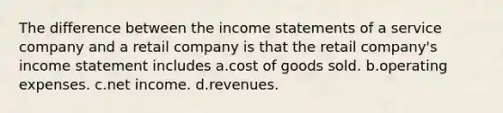 The difference between the income statements of a service company and a retail company is that the retail company's income statement includes a.cost of goods sold. b.operating expenses. c.net income. d.revenues.