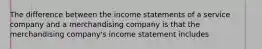 The difference between the income statements of a service company and a merchandising company is that the merchandising company's income statement includes